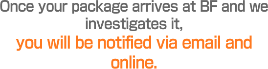 Once your package arrives at BF and we investigates it, you will be notified via email and online.